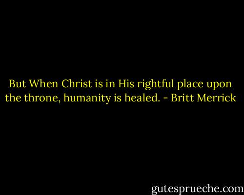 But When Christ is in His rightful place upon the throne, humanity is healed. - Britt Merrick