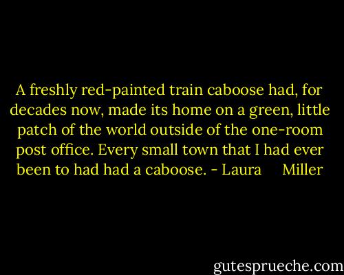A freshly red-painted train caboose had, for decades now, made its home on a green, little patch of the world outside of the one-room post office. Every small town that I had ever been to had had a caboose. - Laura     Miller
