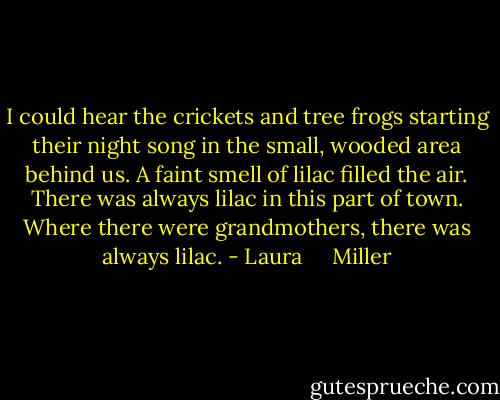I could hear the crickets and tree frogs starting their night song in the small, wooded area behind us. A faint smell of lilac filled the air. There was always lilac in this part of town. Where there were grandmothers, there was always lilac. - Laura     Miller
