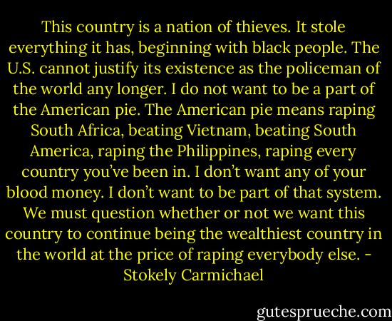 This country is a nation of thieves. It stole everything it has, beginning with black people. The U.S. cannot justify its existence as the policeman of the world any longer. I do not want to be a part of the American pie. The American pie means raping South Africa, beating Vietnam, beating South America, raping the Philippines, raping every country you’ve been in. I don’t want any of your blood money. I don’t want to be part of that system. We must question whether or not we want this country to continue being the wealthiest country in the world at the price of raping everybody else. - Stokely Carmichael