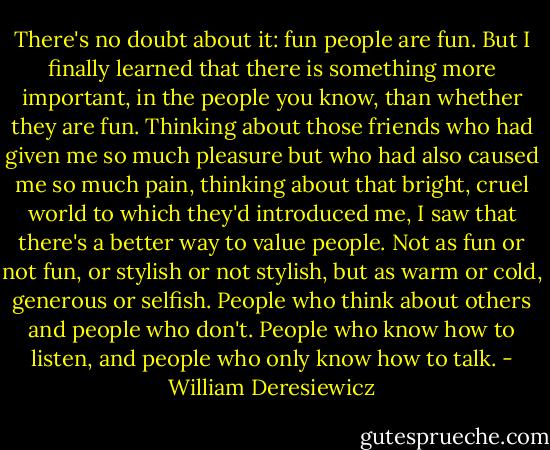 There's no doubt about it: fun people are fun. But I finally learned that there is something more important, in the people you know, than whether they are fun. Thinking about those friends who had given me so much pleasure but who had also caused me so much pain, thinking about that bright, cruel world to which they'd introduced me, I saw that there's a better way to value people. Not as fun or not fun, or stylish or not stylish, but as warm or cold, generous or selfish. People who think about others and people who don't. People who know how to listen, and people who only know how to talk. - William Deresiewicz