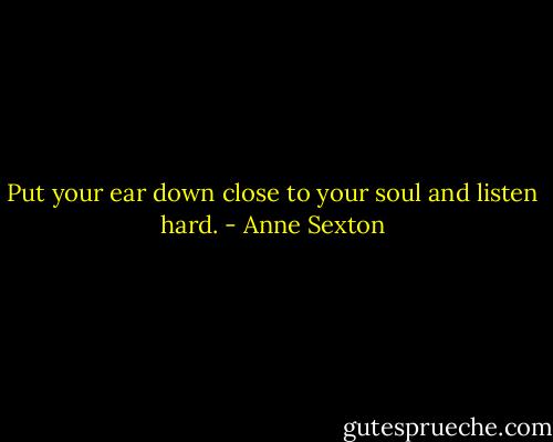 Put your ear down close to your soul and listen hard. - Anne Sexton