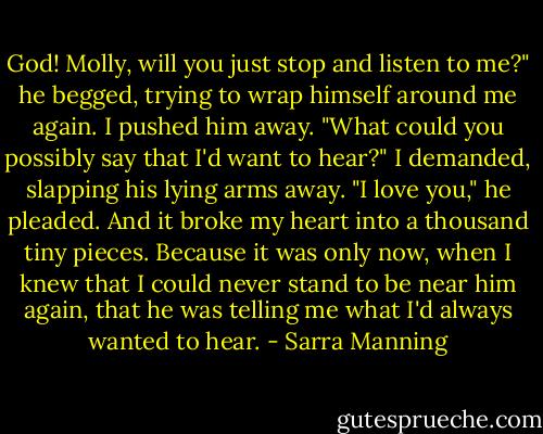 God! Molly, will you just stop and listen to me?" he begged, trying to wrap himself around me again.<br />I pushed him away. "What could you possibly say that I'd want to hear?" I demanded, slapping his lying arms away.<br />"I love you," he pleaded.<br />And it broke my heart into a thousand tiny pieces. Because it was only now, when I knew that I could never stand to be near him again, that he was telling me what I'd always wanted to hear. - Sarra Manning