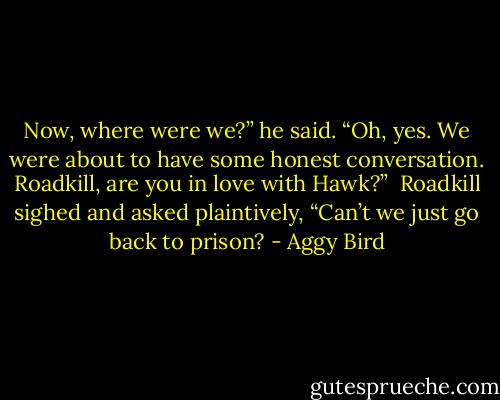 Now, where were we?” he said. “Oh, yes. We were about to have some honest conversation. Roadkill, are you in love with Hawk?”<br /><br />Roadkill sighed and asked plaintively, “Can’t we just go back to prison? - Aggy Bird