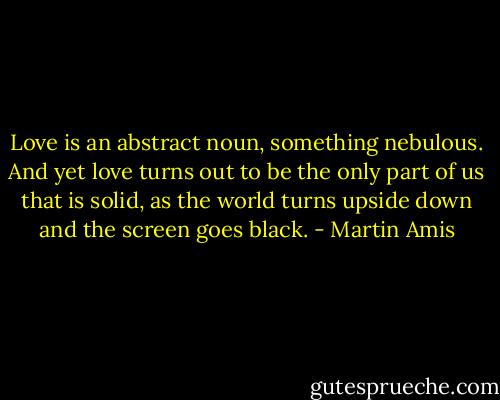 Love is an abstract noun, something nebulous. And yet love turns out to be the only part of us that is solid, as the world turns upside down and the screen goes black. - Martin Amis