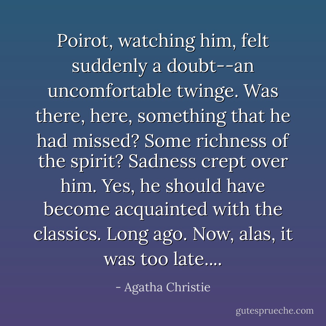 Poirot, watching him, felt suddenly a doubt--an uncomfortable twinge. Was there, here, something that he had missed? Some richness of the spirit? Sadness crept over him. Yes, he should have become acquainted with the classics. Long ago. Now, alas, it was too late.... - Agatha Christie