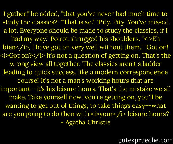 I gather," he added, "that you've never had much time to study the classics?"<br />"That is so."<br />"Pity. Pity. You've missed a lot. Everyone should be made to study the classics, if I had my way."<br />Poirot shrugged his shoulders.<br />"<i>Eh bien</i>, I have got on very well without them."<br />"Got on! <i>Got on?</i> It's not a question of getting on. That's the wrong view all together. The classics aren't a ladder leading to quick success, like a modern correspondence course! It's not a man's working hours that are important--it's his leisure hours. That's the mistake we all make. Take yourself now, you're getting on, you'll be wanting to get out of things, to take things easy--what are you going to do then with <i>your</i> leisure hours? - Agatha Christie