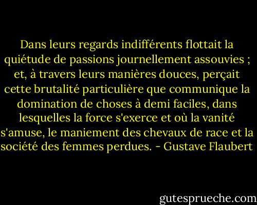 Dans leurs regards indifférents flottait la quiétude de passions journellement assouvies ; et, à travers leurs manières douces, perçait cette brutalité particulière que communique la domination de choses à demi faciles, dans lesquelles la force s'exerce et où la vanité s'amuse, le maniement des chevaux de race et la société des femmes perdues. - Gustave Flaubert