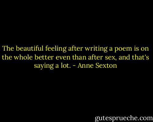 The beautiful feeling after writing a poem is on the whole better even than after sex, and that's saying a lot. - Anne Sexton