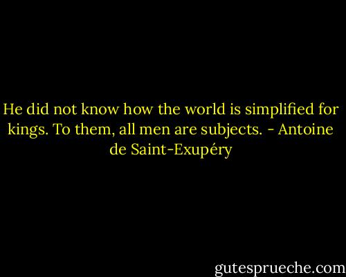 He did not know how the world is simplified for kings. To them, all men are subjects. - Antoine de Saint-Exupéry
