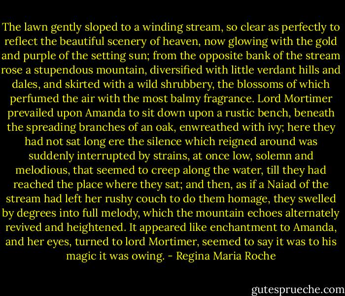 The lawn gently sloped to a winding stream, so clear as perfectly to reflect the beautiful scenery of heaven, now glowing with the gold and purple of the setting sun; from the opposite bank of the stream rose a stupendous mountain, diversified with little verdant hills and dales, and skirted with a wild shrubbery, the blossoms of which perfumed the air with the most balmy fragrance. Lord Mortimer prevailed upon Amanda to sit down upon a rustic bench, beneath the spreading branches of an oak, enwreathed with ivy; here they had not sat long ere the silence which reigned around was suddenly interrupted by strains, at once low, solemn and melodious, that seemed to creep along the water, till they had reached the place where they sat; and then, as if a Naiad of the stream had left her rushy couch to do them homage, they swelled by degrees into full melody, which the mountain echoes alternately revived and heightened. It appeared like enchantment to Amanda, and her eyes, turned to lord Mortimer, seemed to say it was to his magic it was owing. - Regina Maria Roche