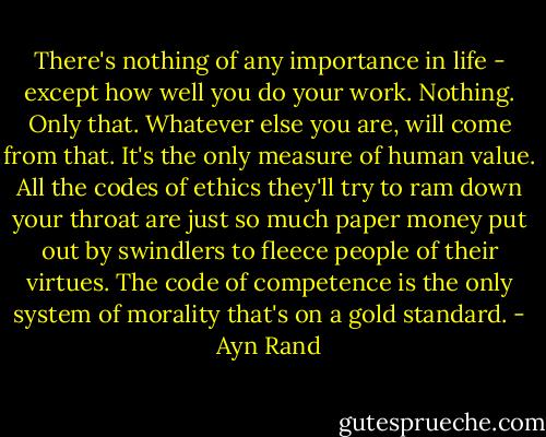 There's nothing of any importance in life - except how well you do your work. Nothing. Only that. Whatever else you are, will come from that. It's the only measure of human value. All the codes of ethics they'll try to ram down your throat are just so much paper money put out by swindlers to fleece people of their virtues. The code of competence is the only system of morality that's on a gold standard. - Ayn Rand