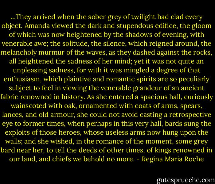 …They arrived when the sober grey of twilight had clad every object. Amanda viewed the dark and stupendous edifice, the gloom of which was now heightened by the shadows of evening, with venerable awe; the solitude, the silence, which reigned around, the melancholy murmur of the waves, as they dashed against the rocks, all heightened the sadness of her mind; yet it was not quite an unpleasing sadness, for with it was mingled a degree of that enthusiasm, which plaintive and romantic spirits are so peculiarly subject to feel in viewing the venerable grandeur of an ancient fabric renowned in history. As she entered a spacious hall, curiously wainscoted with oak, ornamented with coats of arms, spears, lances, and old armour, she could not avoid casting a retrospective eye to former times, when perhaps in this very hall, bards sung the exploits of those heroes, whose useless arms now hung upon the walls; and she wished, in the romance of the moment, some grey bard near her, to tell the deeds of other times, of kings renowned in our land, and chiefs we behold no more. - Regina Maria Roche