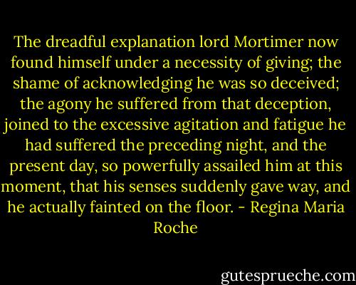 The dreadful explanation lord Mortimer now found himself under a necessity of giving; the shame of acknowledging he was so deceived; the agony he suffered from that deception, joined to the excessive agitation and fatigue he had suffered the preceding night, and the present day, so powerfully assailed him at this moment, that his senses suddenly gave way, and he actually fainted on the floor. - Regina Maria Roche