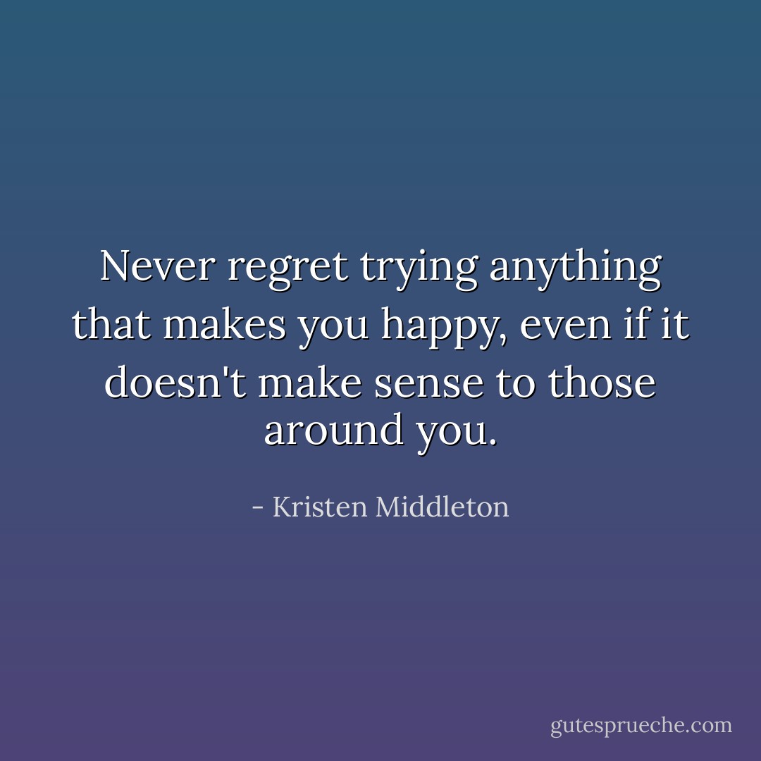 Never regret trying anything that makes you happy, even if it doesn't make sense to those around you. - Kristen Middleton