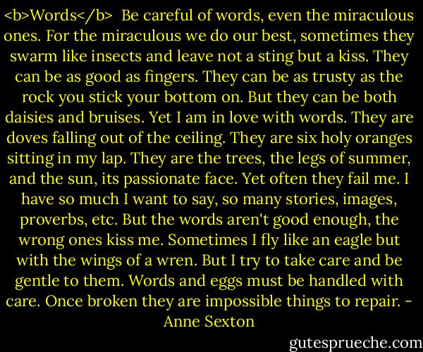 <b>Words</b><br /><br />Be careful of words,<br />even the miraculous ones.<br />For the miraculous we do our best,<br />sometimes they swarm like insects<br />and leave not a sting but a kiss.<br />They can be as good as fingers.<br />They can be as trusty as the rock<br />you stick your bottom on.<br />But they can be both daisies and bruises.<br />Yet I am in love with words.<br />They are doves falling out of the ceiling.<br />They are six holy oranges sitting in my lap.<br />They are the trees, the legs of summer,<br />and the sun, its passionate face.<br />Yet often they fail me.<br />I have so much I want to say,<br />so many stories, images, proverbs, etc.<br />But the words aren't good enough,<br />the wrong ones kiss me.<br />Sometimes I fly like an eagle<br />but with the wings of a wren.<br />But I try to take care<br />and be gentle to them.<br />Words and eggs must be handled with care.<br />Once broken they are impossible<br />things to repair. - Anne Sexton