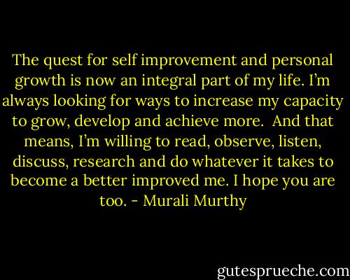 The quest for self improvement and personal growth is now an integral part of my life. I’m always looking for ways to increase my capacity to grow, develop and achieve more.<br /><br />And that means, I’m willing to read, observe, listen, discuss, research and do whatever it takes to become a better improved me. I hope you are too. - Murali Murthy