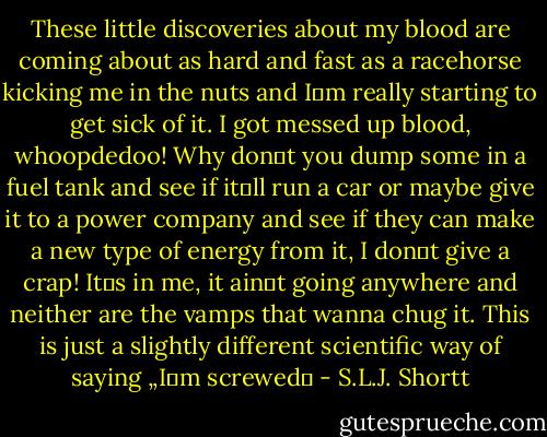 These little discoveries about my blood are coming about as hard and fast as a racehorse kicking me in the nuts and I‟m really starting to get sick of it. I got messed up blood, whoopdedoo! Why don‟t you dump some in a fuel tank and see if it‟ll run a car or maybe give it to a power company and see if they can make a new type of energy from it, I don‟t give a crap! It‟s in me, it ain‟t going anywhere and neither are the vamps that wanna chug it. This is just a slightly different scientific way of saying „I‟m screwed‟ - S.L.J. Shortt