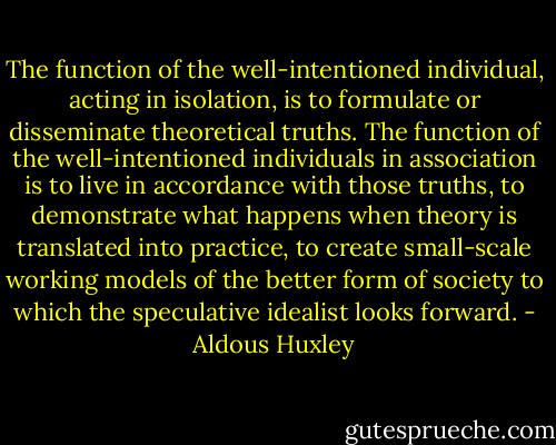 The function of the well-intentioned individual, acting in isolation, is to formulate or disseminate theoretical truths. The function of the well-intentioned individuals in association is to live in accordance with those truths, to demonstrate what happens when theory is translated into practice, to create small-scale working models of the better form of society to which the speculative idealist looks forward. - Aldous Huxley