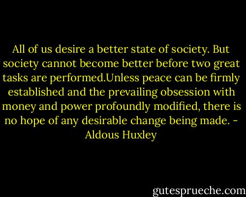 All of us desire a better state of society. But society cannot become better before two great tasks are performed.Unless peace can be firmly established and the prevailing obsession with money and power profoundly modified, there is no hope of any desirable change being made. - Aldous Huxley