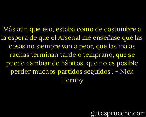 Más aún que eso, estaba como de costumbre a la espera de que el Arsenal me enseñase que las cosas no siempre van a peor, que las malas rachas terminan tarde o temprano, que se puede cambiar de hábitos, que no es posible perder muchos partidos seguidos". - Nick Hornby