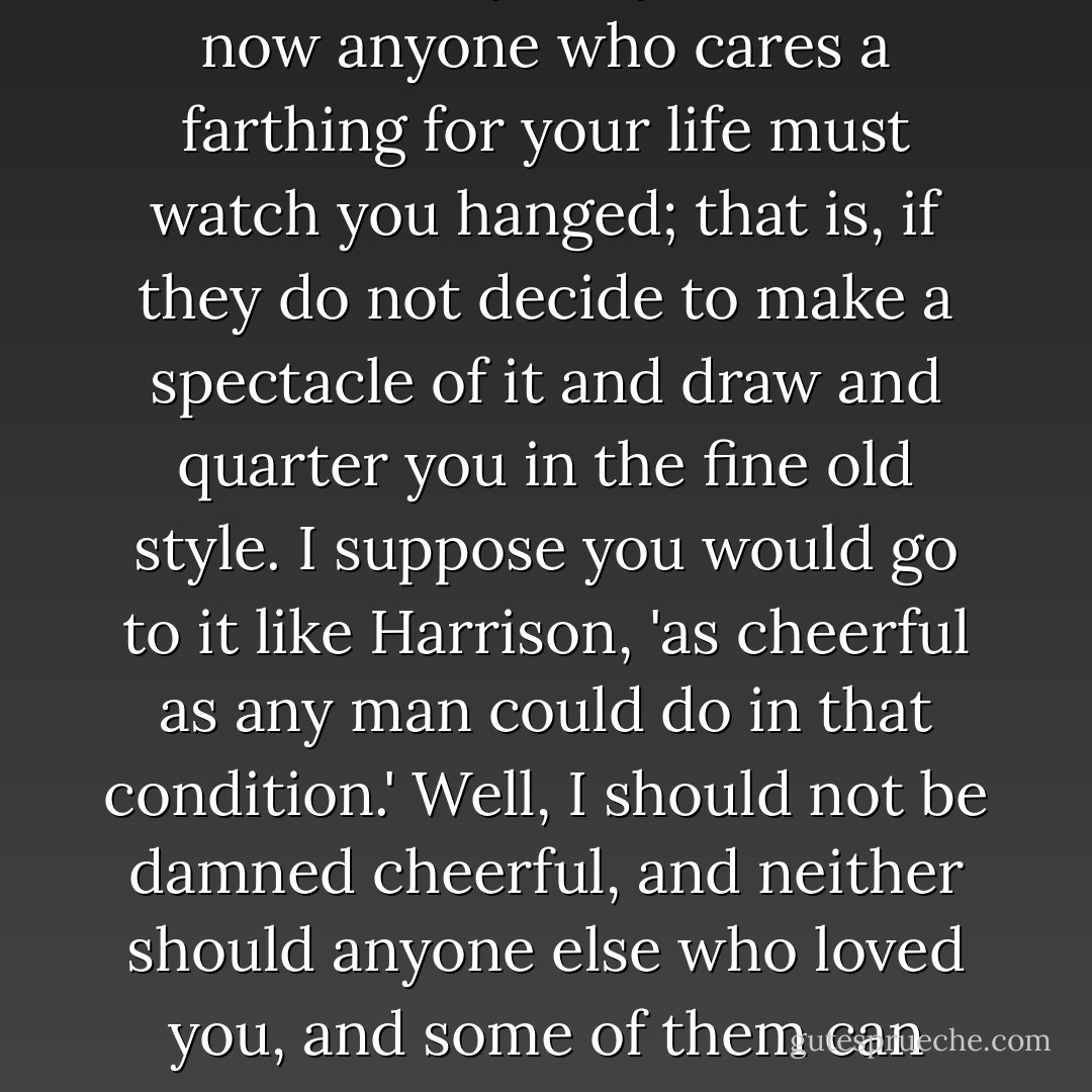 And to crown the whole, you must needs come back and make a martyr of yourself, so now anyone who cares a farthing for your life must watch you hanged; that is, if they do not decide to make a spectacle of it and draw and quarter you in the fine old style. I suppose you would go to it like Harrison, 'as cheerful as any man could do in that condition.' Well, I should not be damned cheerful, and neither should anyone else who loved you, and some of them can knock down half of London Town if they should choose. - Naomi Novik