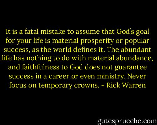 It is a fatal mistake to assume that God’s goal for your life is material prosperity or popular success, as the world defines it. The abundant life has nothing to do with material abundance, and faithfulness to God does not guarantee success in a career or even ministry. Never focus on temporary crowns. - Rick Warren