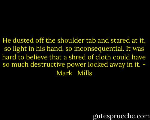 He dusted off the shoulder tab and stared at it, so light in his hand, so inconsequential. It was hard to believe that a shred of cloth could have so much destructive power locked away in it. - Mark   Mills