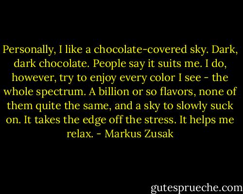 Personally, I like a chocolate-covered sky. Dark, dark chocolate. People say it suits me. I do, however, try to enjoy every color I see - the whole spectrum. A billion or so flavors, none of them quite the same, and a sky to slowly suck on. It takes the edge off the stress. It helps me relax. - Markus Zusak