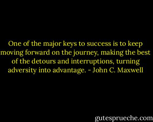 One of the major keys to success is to keep moving forward on the journey, making the best of the detours and interruptions, turning adversity into advantage. - John C. Maxwell
