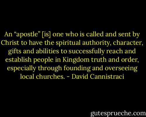 An “apostle” [is] one who is called and sent by Christ to have the spiritual authority, character, gifts and abilities to successfully reach and establish people in Kingdom truth and order, especially through founding and overseeing local churches. - David Cannistraci