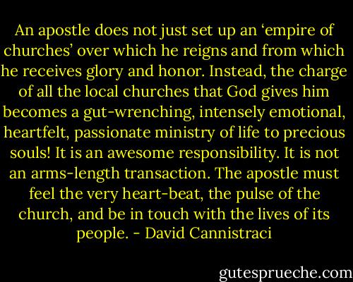An apostle does not just set up an ‘empire of churches’ over which he reigns and from which he receives glory and honor. Instead, the charge of all the local churches that God gives him becomes a gut-wrenching, intensely emotional, heartfelt, passionate ministry of life to precious souls! It is an awesome responsibility. It is not an arms-length transaction. The apostle must feel the very heart-beat, the pulse of the church, and be in touch with the lives of its people. - David Cannistraci