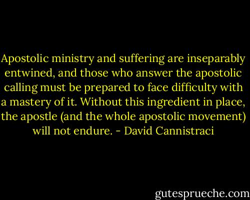 Apostolic ministry and suffering are inseparably entwined, and those who answer the apostolic calling must be prepared to face difficulty with a mastery of it. Without this ingredient in place, the apostle (and the whole apostolic movement) will not endure. - David Cannistraci