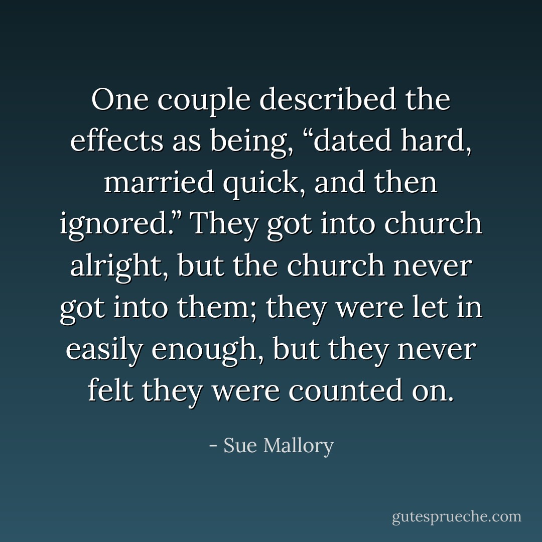 One couple described the effects as being, “dated hard, married quick, and then ignored.” They got into church alright, but the church never got into them; they were let in easily enough, but they never felt they were counted on. - Sue Mallory
