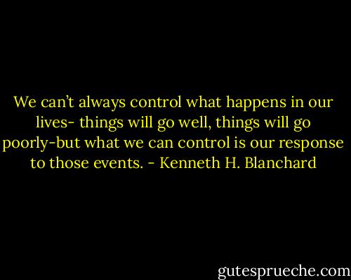 We can’t always control what happens in our lives- things will go well, things will go poorly-but what we can control is our response to those events. - Kenneth H. Blanchard
