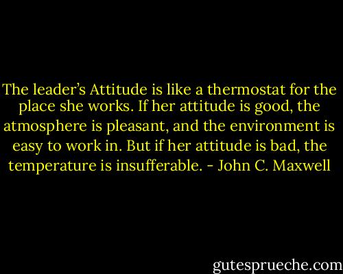 The leader’s Attitude is like a thermostat for the place she works. If her attitude is good, the atmosphere is pleasant, and the environment is easy to work in. But if her attitude is bad, the temperature is insufferable. - John C. Maxwell