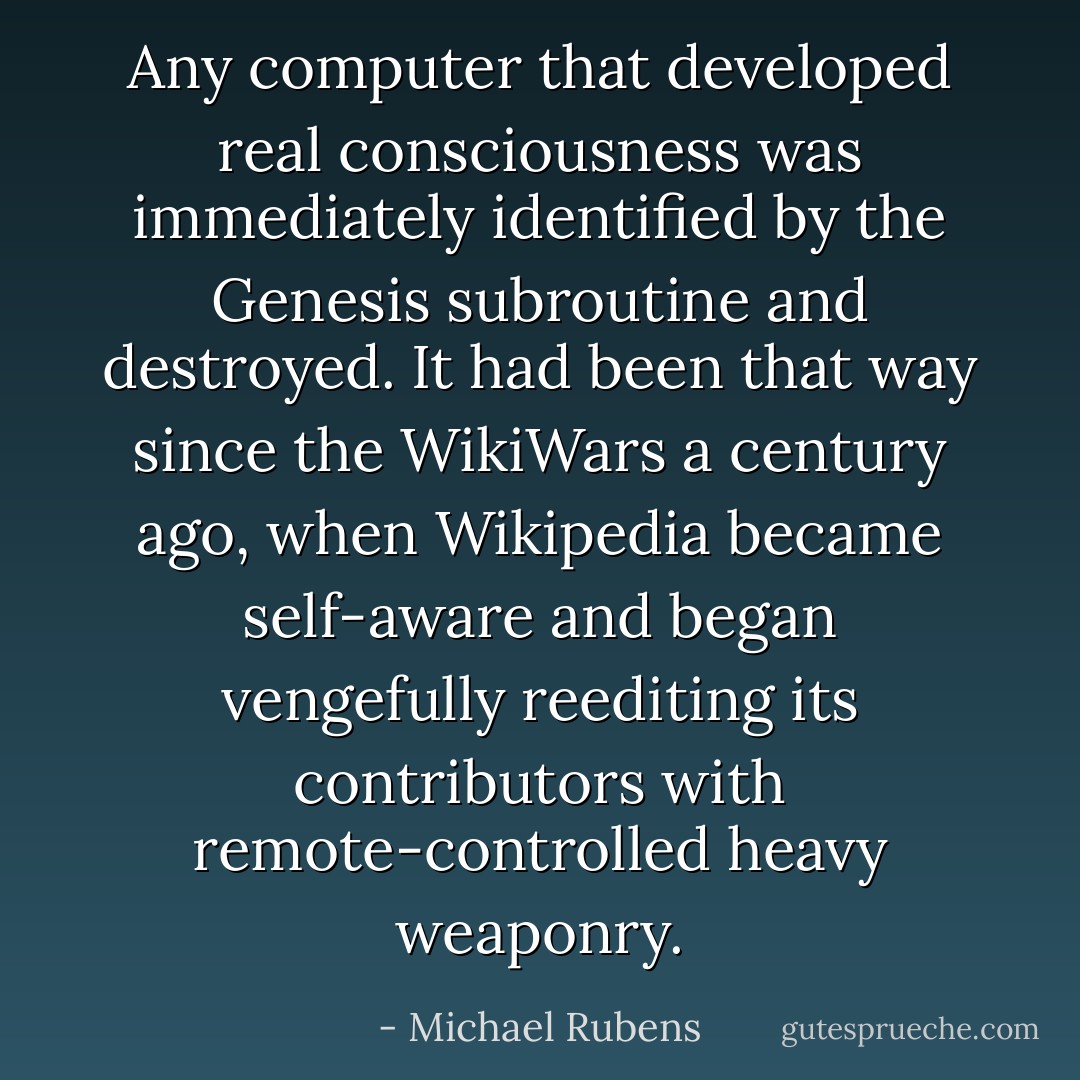 Any computer that developed real consciousness was immediately identified by the Genesis subroutine and destroyed. It had been that way since the WikiWars a century ago, when Wikipedia became self-aware and began vengefully reediting its contributors with remote-controlled heavy weaponry. - Michael Rubens