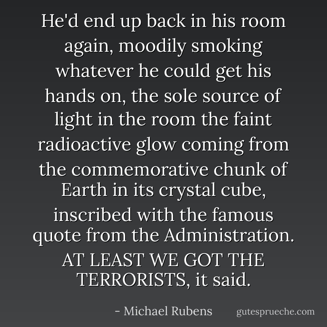 He'd end up back in his room again, moodily smoking whatever he could get his hands on, the sole source of light in the room the faint radioactive glow coming from the commemorative chunk of Earth in its crystal cube, inscribed with the famous quote from the Administration. AT LEAST WE GOT THE TERRORISTS, it said. - Michael Rubens