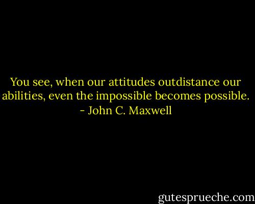 You see, when our attitudes outdistance our abilities, even the impossible becomes possible. - John C. Maxwell