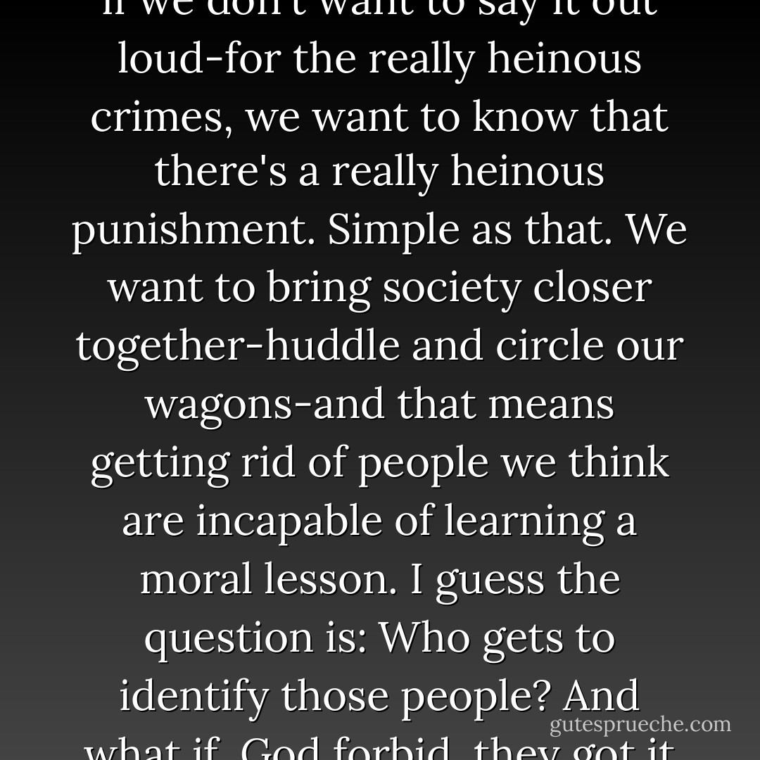 You know why I think we still execute people? Because, even if we don't want to say it out loud-for the really heinous crimes, we want to know that there's a really heinous punishment. Simple as that. We want to bring society closer together-huddle and circle our wagons-and that means getting rid of people we think are incapable of learning a moral lesson. I guess the question is: Who gets to identify those people? And what if, God forbid, they got it wrong? - Jodi Picoult