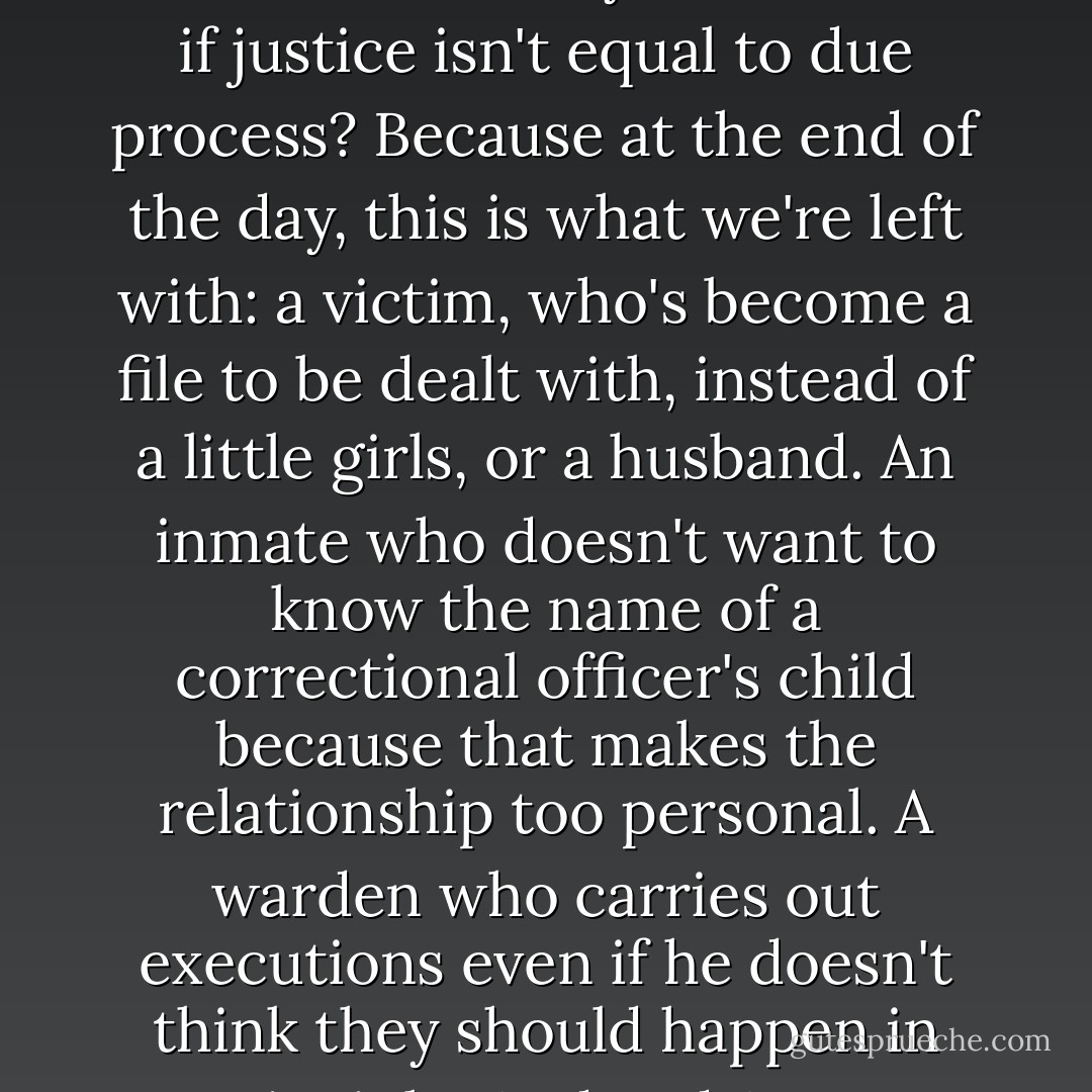 I don't have children. I can't say I'd feel the same way if one of them was killed. And I don't have the answers-believe me, if I did, I'd be a lot richer-but you know, I'm starting to think that's okay. Maybe instead of looking for answers, we ought to be asking some questions instead. Like: What's the lesson we're teaching here? What if it's different every time? What if justice isn't equal to due process? Because at the end of the day, this is what we're left with: a victim, who's become a file to be dealt with, instead of a little girls, or a husband. An inmate who doesn't want to know the name of a correctional officer's child because that makes the relationship too personal. A warden who carries out executions even if he doesn't think they should happen in principle. And and ACLU lawyer who's suppose to go to the office, close the case, and move on. What we're left with is death, with the humanity removed from it." I hesitated a moment. "So you tell me...did this execution really make you feel safer? Did it bring us all together? Or did it drive us further apart? - Jodi Picoult
