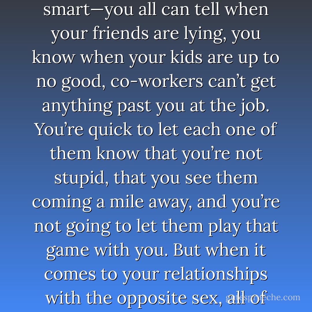 I know that you and your girls have been told for years on end that you just don’t pass up any opportunities when a man walks your way—he could be The One. But I’m here to tell you that this philosophy is just plain dumb. Women are smart—you all can tell when your friends are lying, you know when your kids are up to no good, co-workers can’t get anything past you at<br />the job. You’re quick to let each one of them know that you’re not stupid, that you see them coming a mile away, and you’re not going to let them play that game with you. But when it comes to your relationships with the opposite sex, all of that goes out the window; you relinquish your power and lose all control over the situation—cede it to any old man who looks at you twice. Just because he happened to look at you twice. - Steve  Harvey