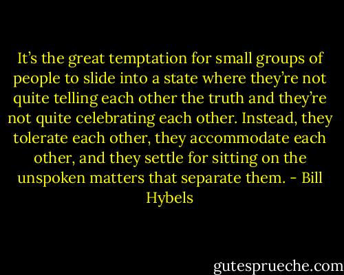 It’s the great temptation for small groups of people to slide into a state where they’re not quite telling each other the truth and they’re not quite celebrating each other. Instead, they tolerate each other, they accommodate each other, and they settle for sitting on the unspoken matters that separate them. - Bill Hybels