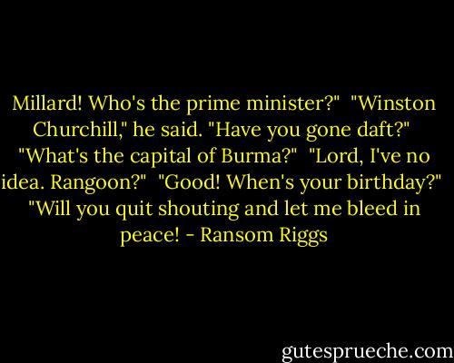 Millard! Who's the prime minister?"<br /><br />"Winston Churchill," he said. "Have you gone daft?"<br /><br />"What's the capital of Burma?"<br /><br />"Lord, I've no idea. Rangoon?"<br /><br />"Good! When's your birthday?"<br /><br />"Will you quit shouting and let me bleed in peace! - Ransom Riggs
