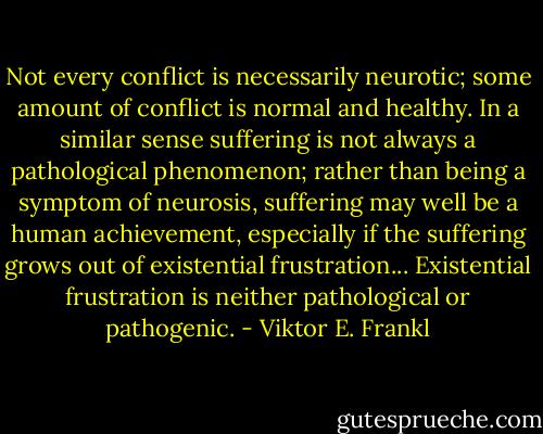 Not every conflict is necessarily neurotic; some amount of conflict is normal and healthy. In a similar sense suffering is not always a pathological phenomenon; rather than being a symptom of neurosis, suffering may well be a human achievement, especially if the suffering grows out of existential frustration... Existential frustration is neither pathological or pathogenic. - Viktor E. Frankl
