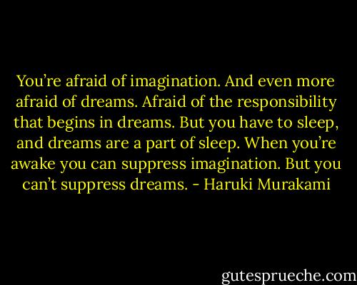 You’re afraid of imagination. And even more afraid of dreams. Afraid of the responsibility that begins in dreams. But you have to sleep, and dreams are a part of sleep. When you’re awake you can suppress imagination. But you can’t suppress dreams. - Haruki Murakami