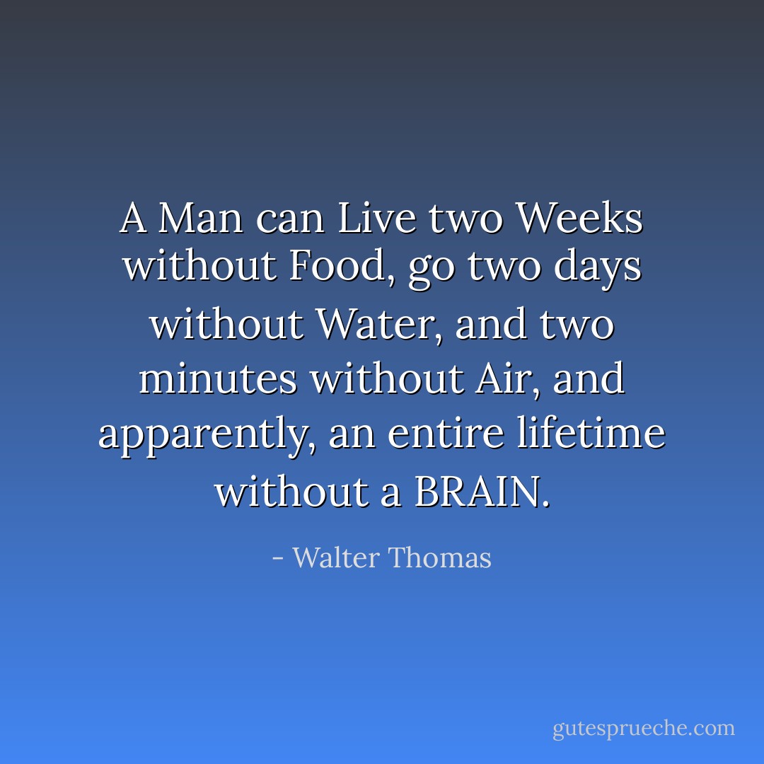 A Man can Live two Weeks without Food,<br />go two days without Water,<br />and two minutes without Air,<br />and apparently,<br />an entire lifetime without a BRAIN. - Walter Thomas