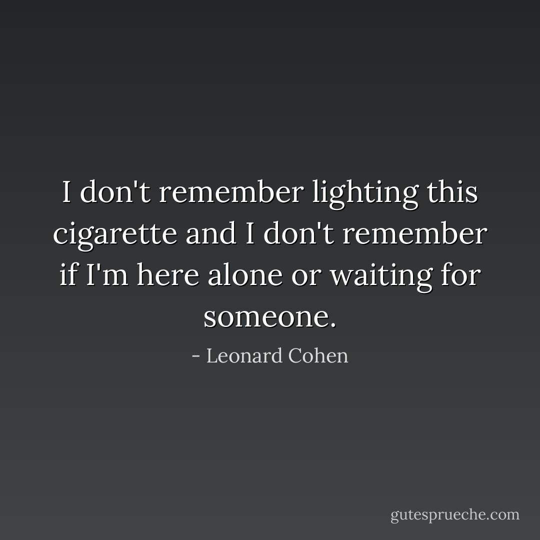 I don't remember<br />lighting this cigarette<br />and I don't remember<br />if I'm here alone<br />or waiting for someone. - Leonard Cohen