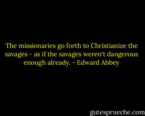 The missionaries go forth to Christianize the savages - as if the savages weren't dangerous enough already. - Edward Abbey