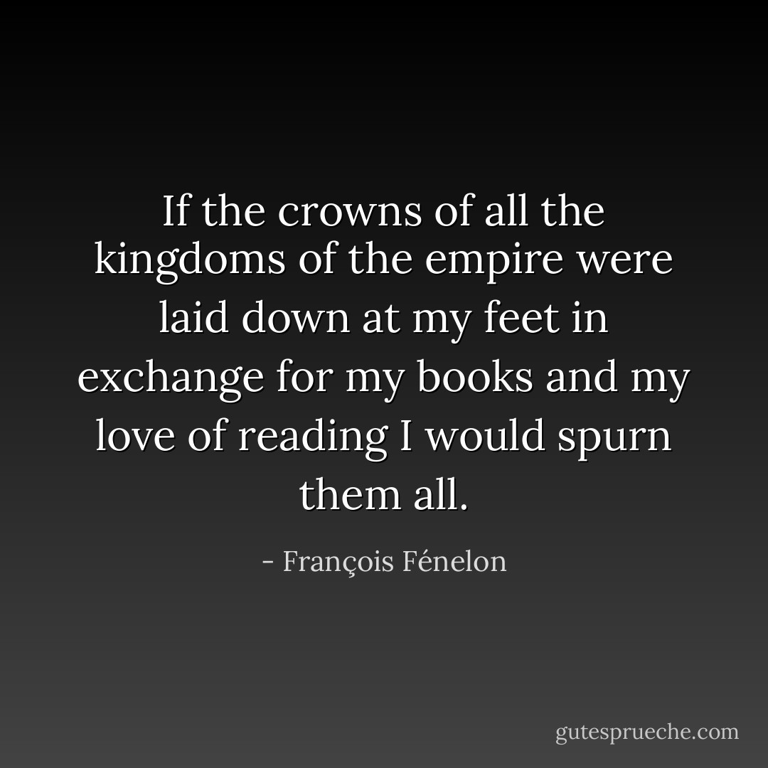 If the crowns of all the kingdoms of the empire were laid down at my feet in exchange for my books and my love of reading I would spurn them all. - François Fénelon